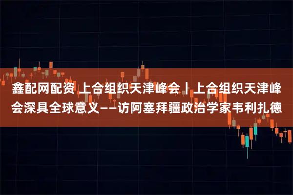 鑫配网配资 上合组织天津峰会｜上合组织天津峰会深具全球意义——访阿塞拜疆政治学家韦利扎德