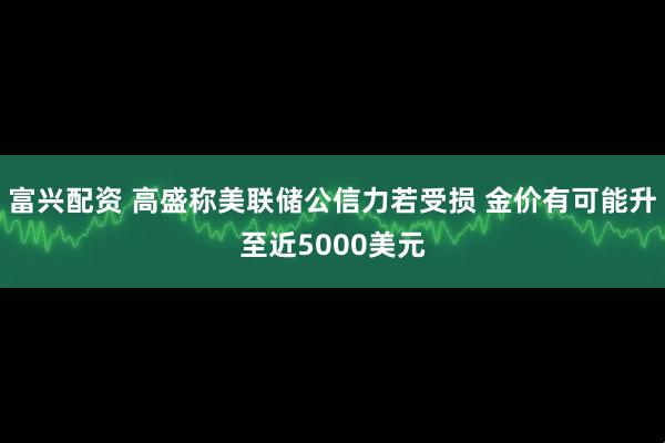 富兴配资 高盛称美联储公信力若受损 金价有可能升至近5000美元