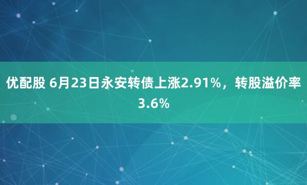 优配股 6月23日永安转债上涨2.91%，转股溢价率3.6%