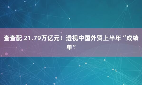 查查配 21.79万亿元！透视中国外贸上半年“成绩单”