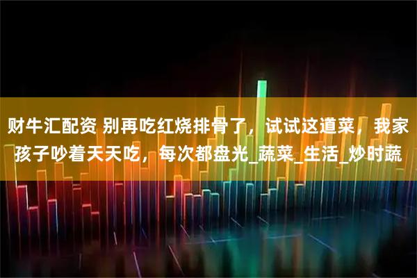 财牛汇配资 别再吃红烧排骨了，试试这道菜，我家孩子吵着天天吃，每次都盘光_蔬菜_生活_炒时蔬