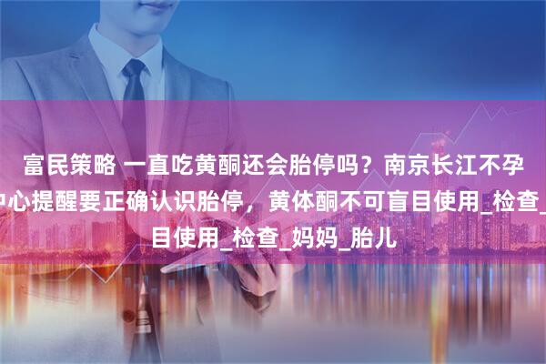 富民策略 一直吃黄酮还会胎停吗？南京长江不孕不育研究中心提醒要正确认识胎停，黄体酮不可盲目使用_检查_妈妈_胎儿
