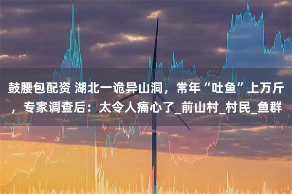 鼓腰包配资 湖北一诡异山洞，常年“吐鱼”上万斤，专家调查后：太令人痛心了_前山村_村民_鱼群