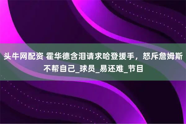 头牛网配资 霍华德含泪请求哈登援手，怒斥詹姆斯不帮自己_球员_易还难_节目