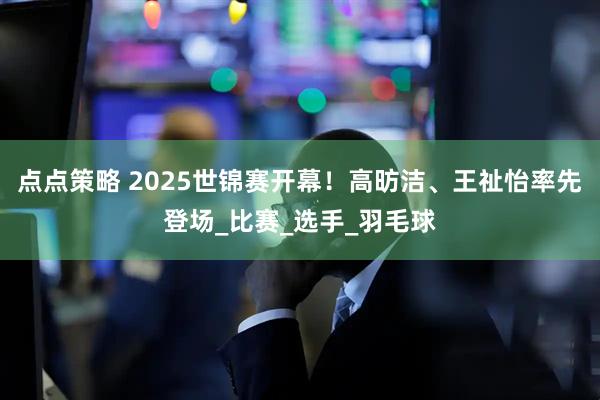 点点策略 2025世锦赛开幕！高昉洁、王祉怡率先登场_比赛_选手_羽毛球