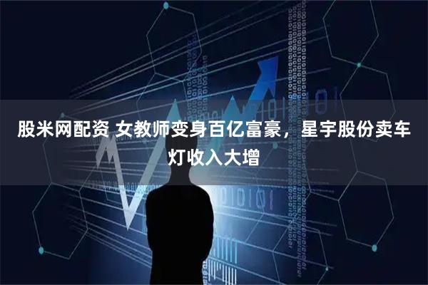 股米网配资 女教师变身百亿富豪,星宇股份卖车灯收入大增