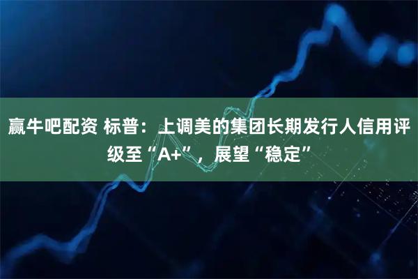 赢牛吧配资 标普：上调美的集团长期发行人信用评级至“A+”，展望“稳定”