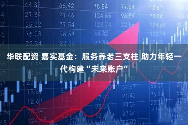 华联配资 嘉实基金:服务养老三支柱 助力年轻一代构建“未来账户”
