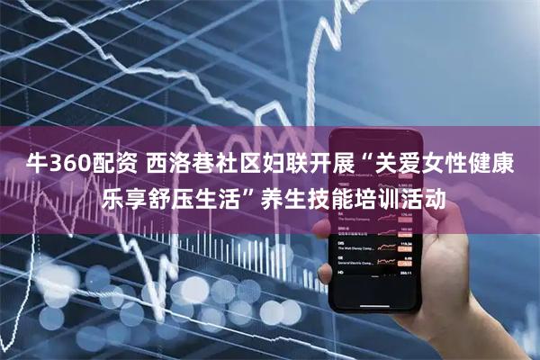 牛360配资 西洛巷社区妇联开展“关爱女性健康 乐享舒压生活”养生技能培训活动