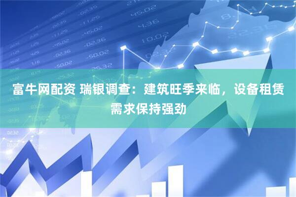 富牛网配资 瑞银调查：建筑旺季来临，设备租赁需求保持强劲