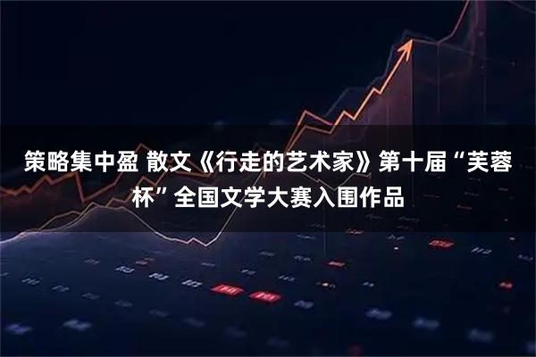 策略集中盈 散文《行走的艺术家》第十届“芙蓉杯”全国文学大赛入围作品