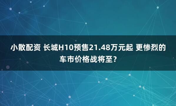小散配资 长城H10预售21.48万元起 更惨烈的车市价格战将至？